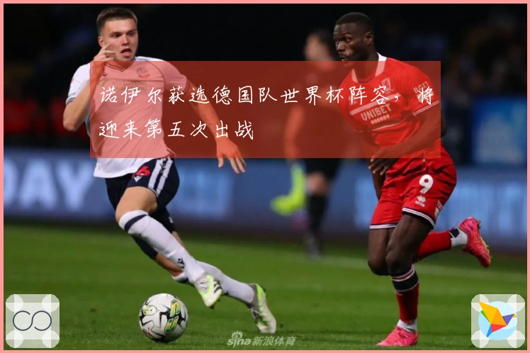 诺伊尔获选德国队世界杯阵容，将迎来第五次出战