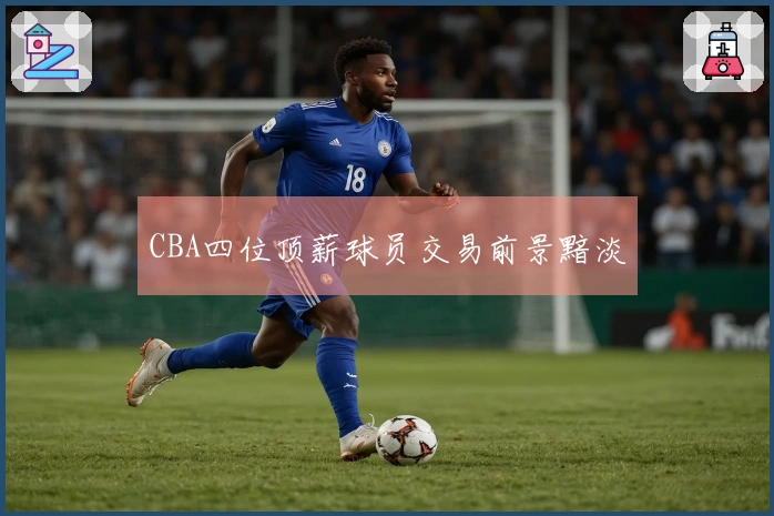 CBA四位顶薪球员交易前景黯淡