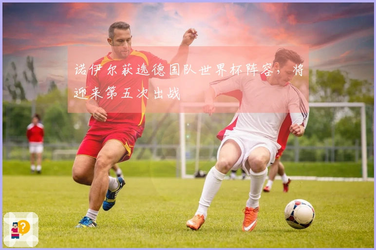 诺伊尔获选德国队世界杯阵容，将迎来第五次出战