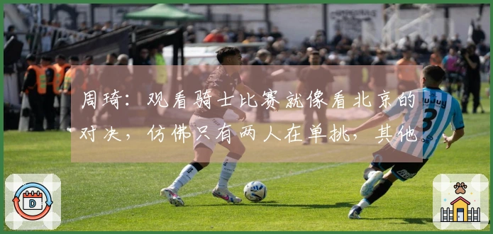 周琦:观看骑士比赛就像看北京的对决,仿佛只有两人在单挑,其他人则充当观众。
