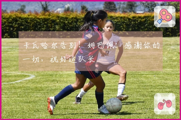 卡瓦哈尔告别！姆巴佩：感谢你的一切，祝好运队长